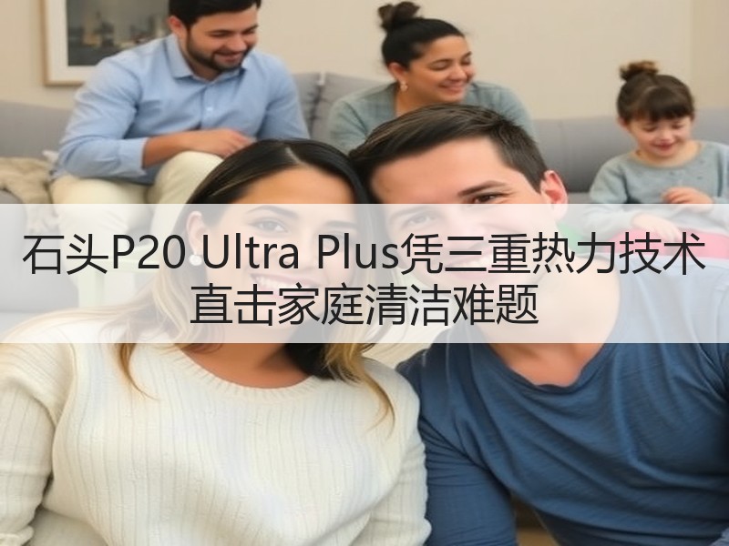 石头P20 Ultra Plus凭三重热力技术 直击家庭清洁难题
