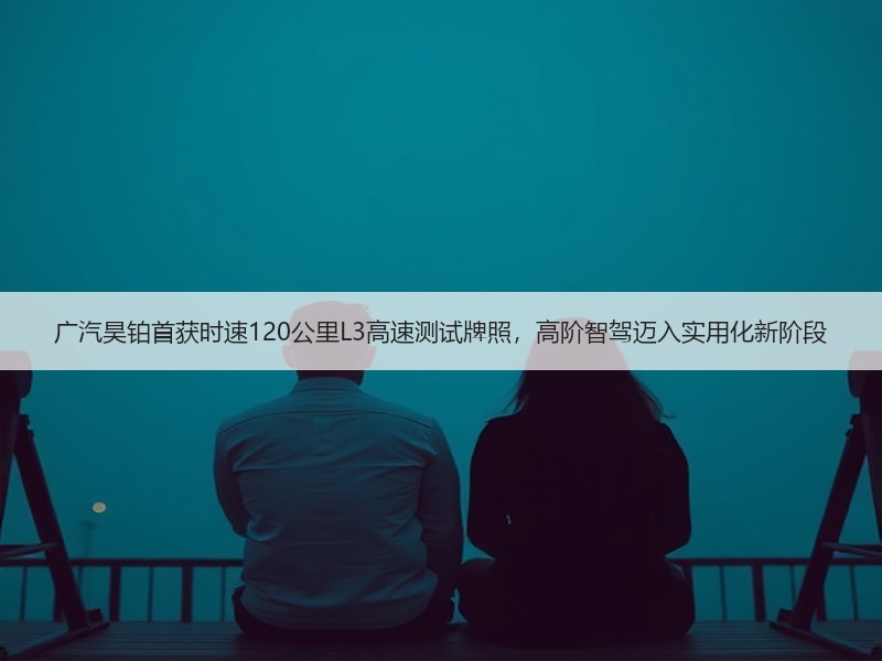 广汽昊铂首获时速120公里L3高速测试牌照，高阶智驾迈入实用化新阶段