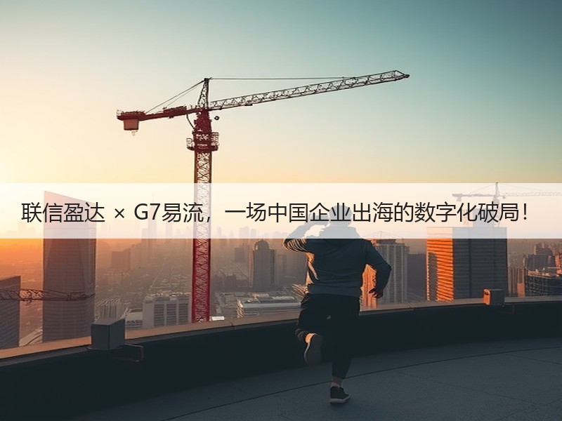 联信盈达 × G7易流，一场中国企业出海的数字化破局！