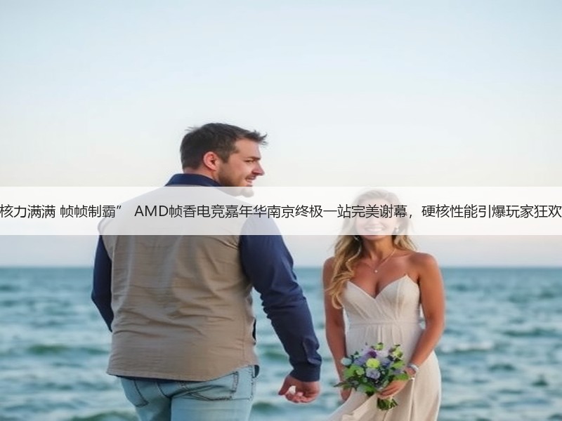 “核力满满 帧帧制霸” AMD帧香电竞嘉年华南京终极一站完美谢幕，硬核性能引爆玩家狂欢！