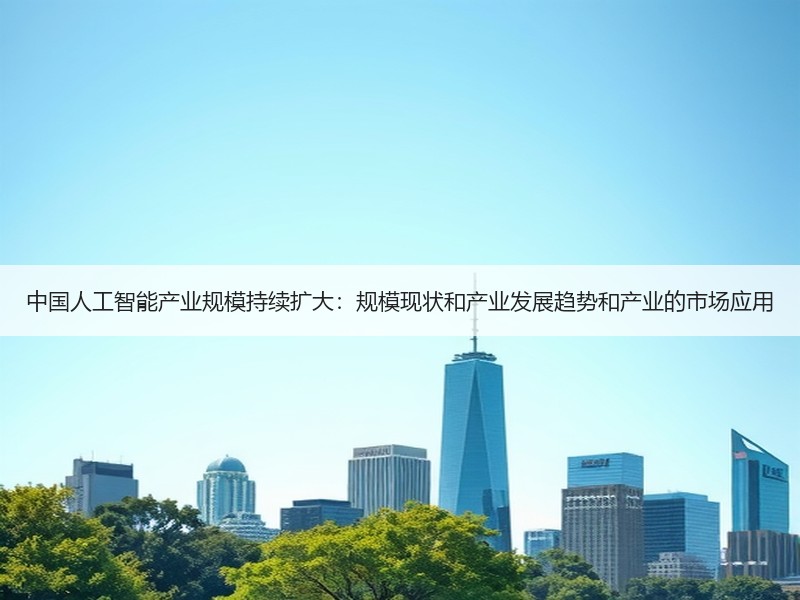 中国人工智能产业规模持续扩大：规模现状和产业发展趋势和产业的市场应用