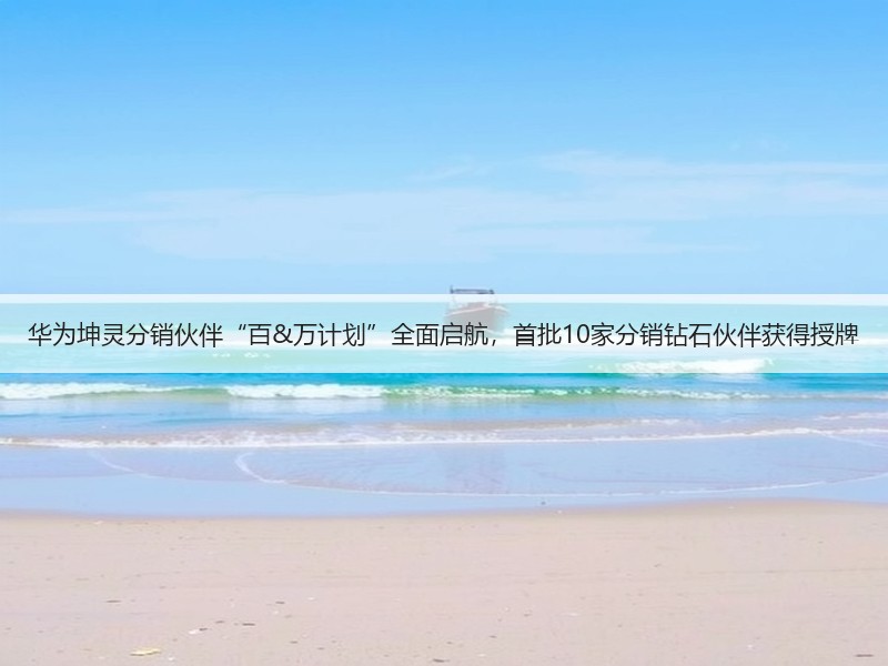 华为坤灵分销伙伴“百&万计划”全面启航，首批10家分销钻石伙伴获得授牌
