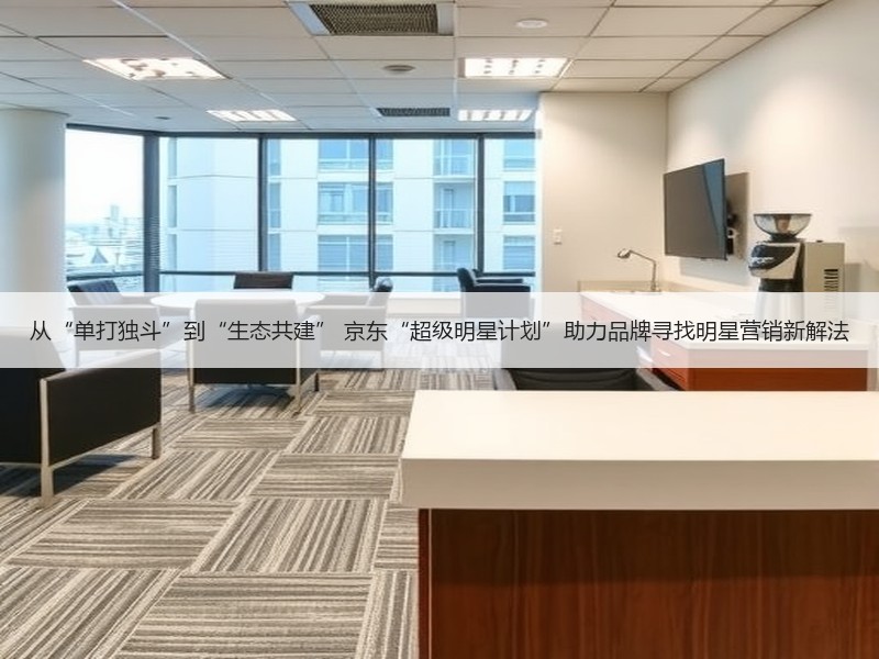 从“单打独斗”到“生态共建” 京东“超级明星计划”助力品牌寻找明星营销新解法