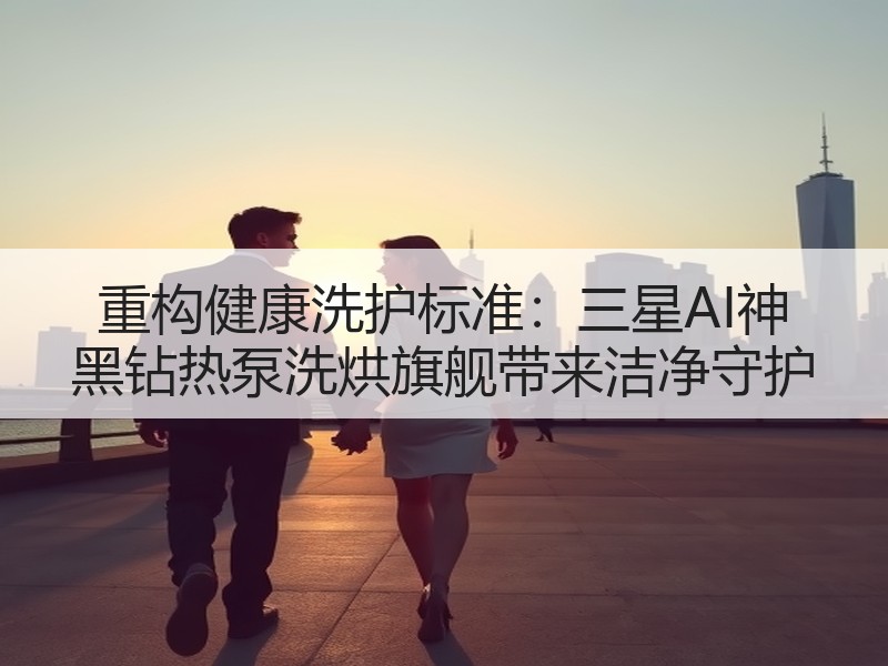 重构健康洗护标准：三星AI神 黑钻热泵洗烘旗舰带来洁净守护