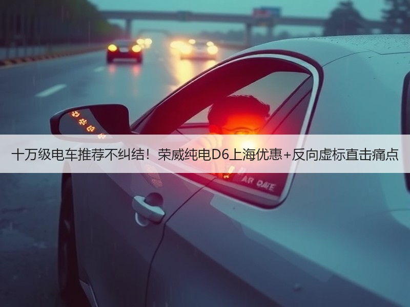 十万级电车推荐不纠结！荣威纯电D6上海优惠+反向虚标直击痛点