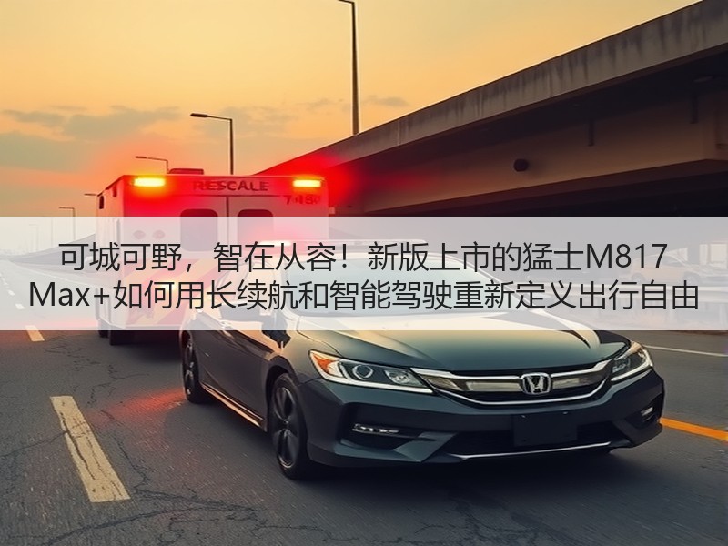 可城可野，智在从容！新版上市的猛士M817 Max+如何用长续航和智能驾驶重新定义出行自由