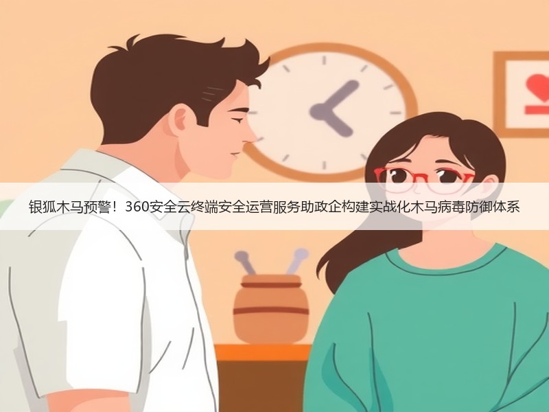 银狐木马预警！360安全云终端安全运营服务助政企构建实战化木马病毒防御体系