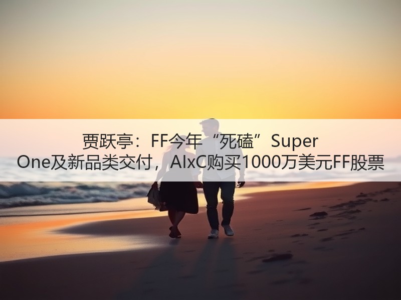 贾跃亭：FF今年“死磕”Super One及新品类交付，AIxC购买1000万美元FF股票
