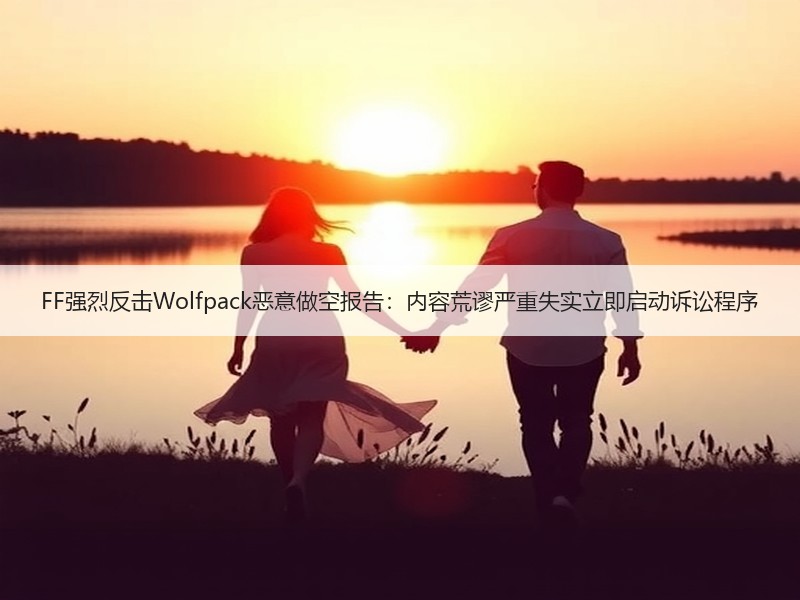 FF强烈反击Wolfpack恶意做空报告：内容荒谬严重失实立即启动诉讼程序