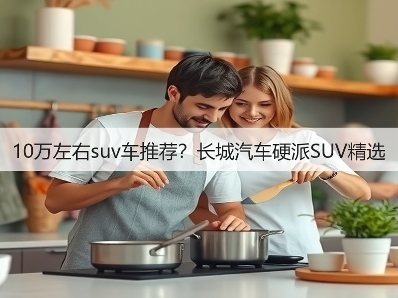 10万左右suv车推荐？长城汽车硬派SUV精选