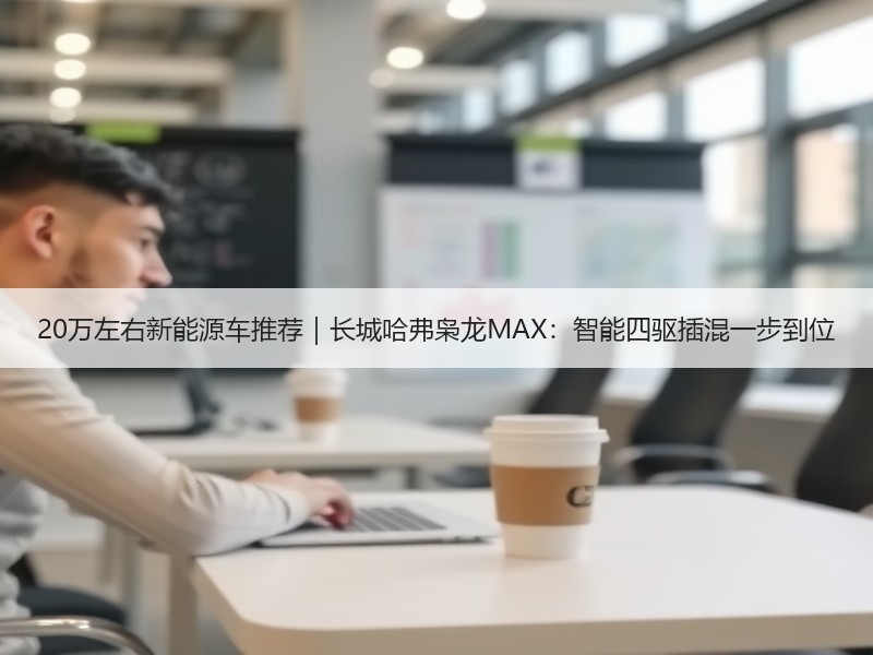 20万左右新能源车推荐｜长城哈弗枭龙MAX：智能四驱插混一步到位