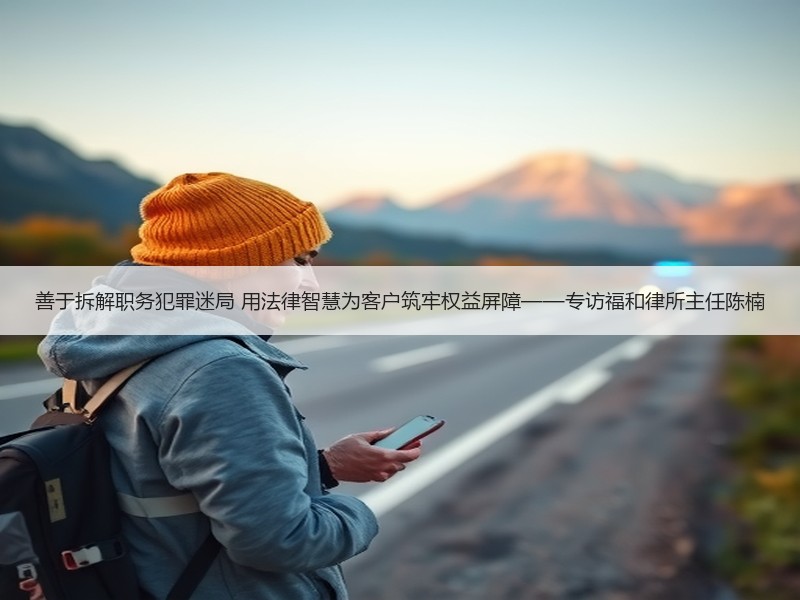 善于拆解职务犯罪迷局 用法律智慧为客户筑牢权益屏障——专访福和律所主任陈楠