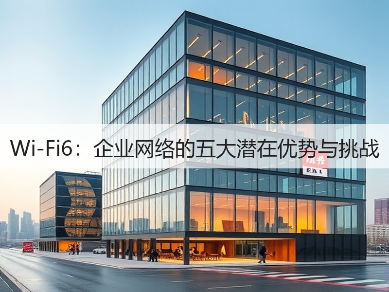 Wi-Fi6：企业网络的五大潜在优势与挑战  