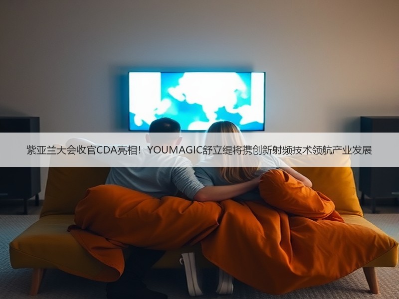 紫亚兰大会收官CDA亮相！YOUMAGIC舒立缇将携创新射频技术领航产业发展
