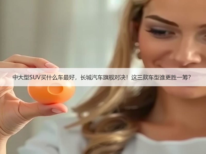 中大型SUV买什么车最好，长城汽车旗舰对决！这三款车型谁更胜一筹？