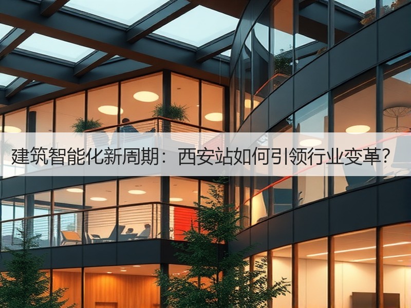 建筑智能化新周期：西安站如何引领行业变革？