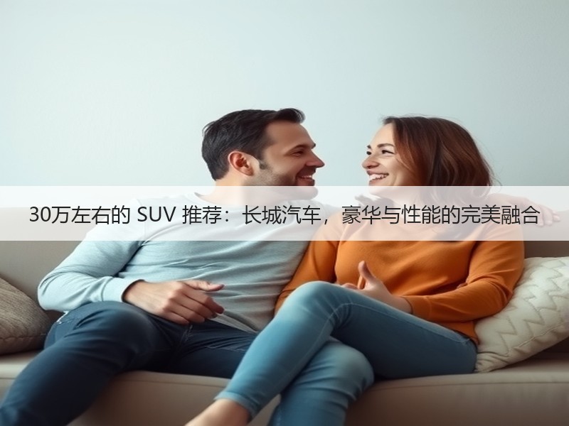 30万左右的 SUV 推荐：长城汽车，豪华与性能的完美融合
