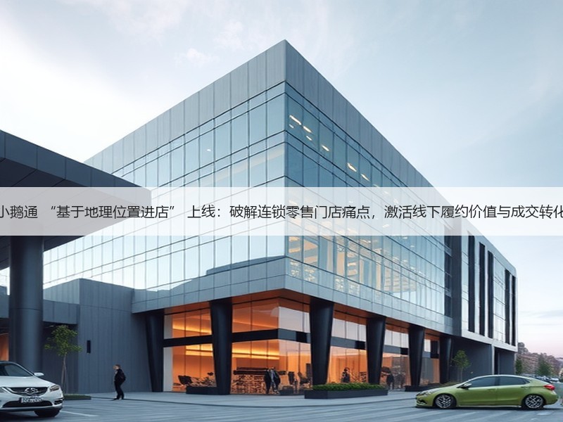 小鹅通 “基于地理位置进店” 上线：破解连锁零售门店痛点，激活线下履约价值与成交转化