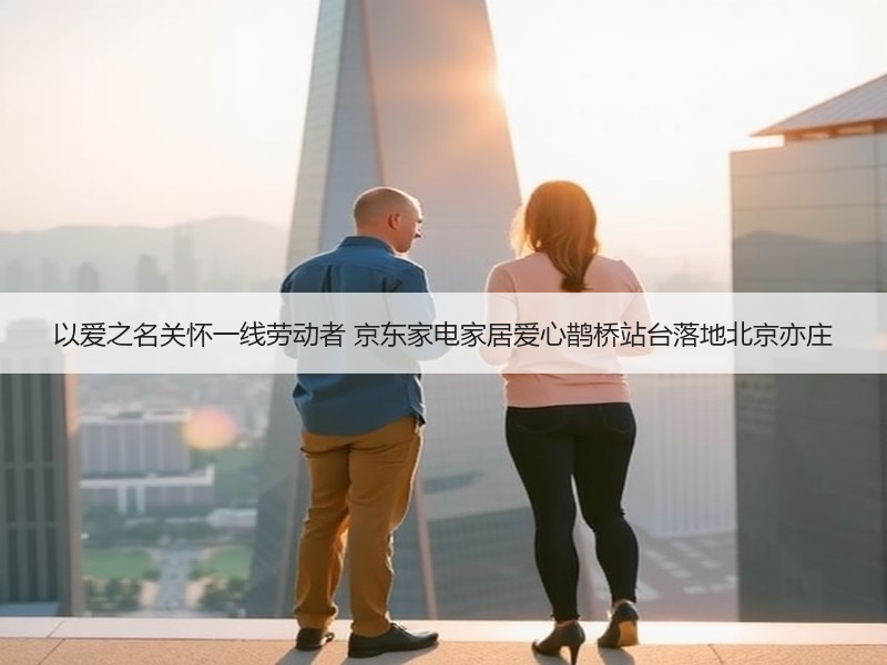 以爱之名关怀一线劳动者 京东家电家居爱心鹊桥站台落地北京亦庄