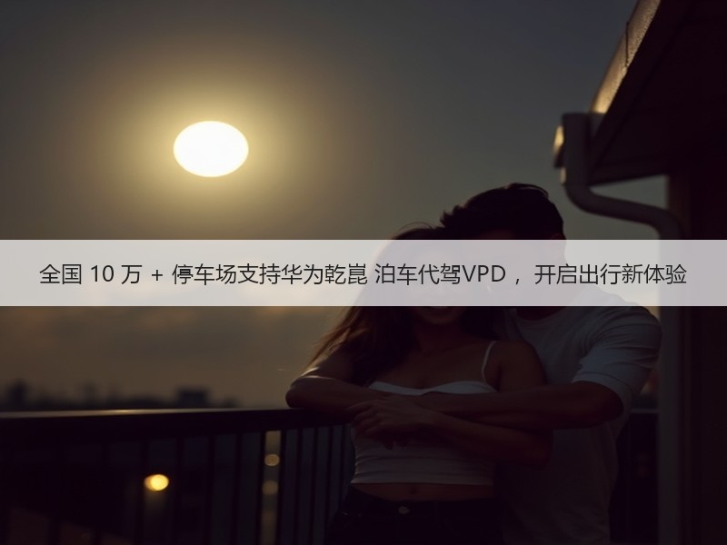 全国 10 万 + 停车场支持华为乾崑 泊车代驾VPD ，开启出行新体验