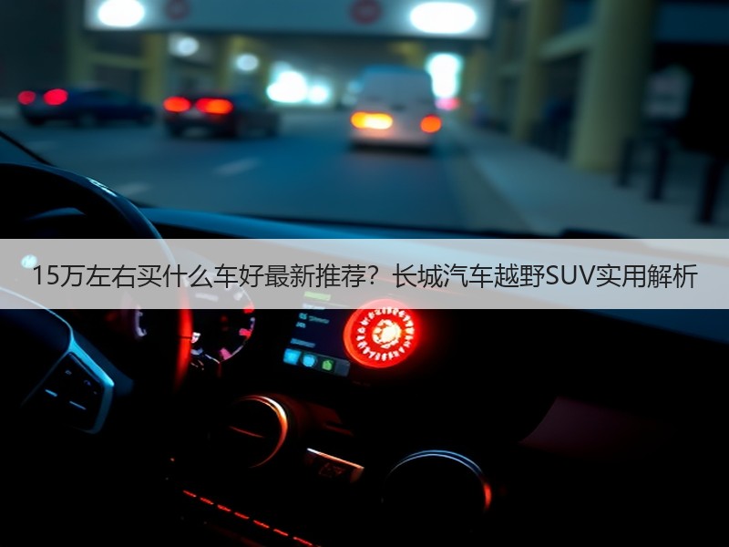15万左右买什么车好最新推荐？长城汽车越野SUV实用解析