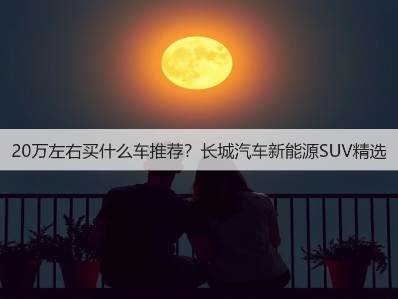 20万左右买什么车推荐？长城汽车新能源SUV精选