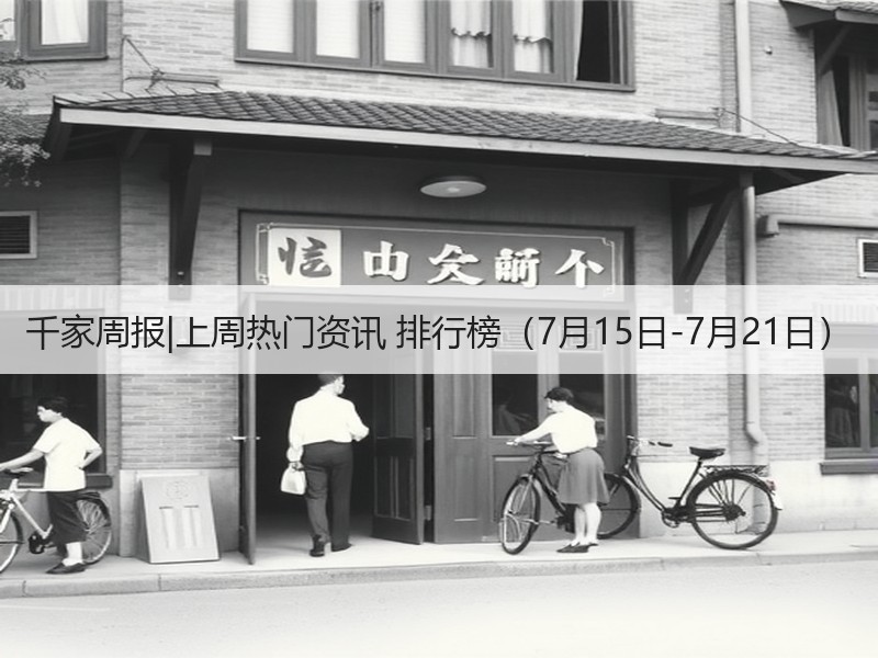 千家周报|上周热门资讯 排行榜（7月15日-7月21日）
