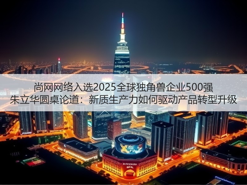 尚网网络入选2025全球独角兽企业500强 朱立华圆桌论道：新质生产力如何驱动产品转型升级