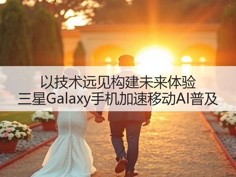 以技术远见构建未来体验 三星Galaxy手机加速移动AI普及