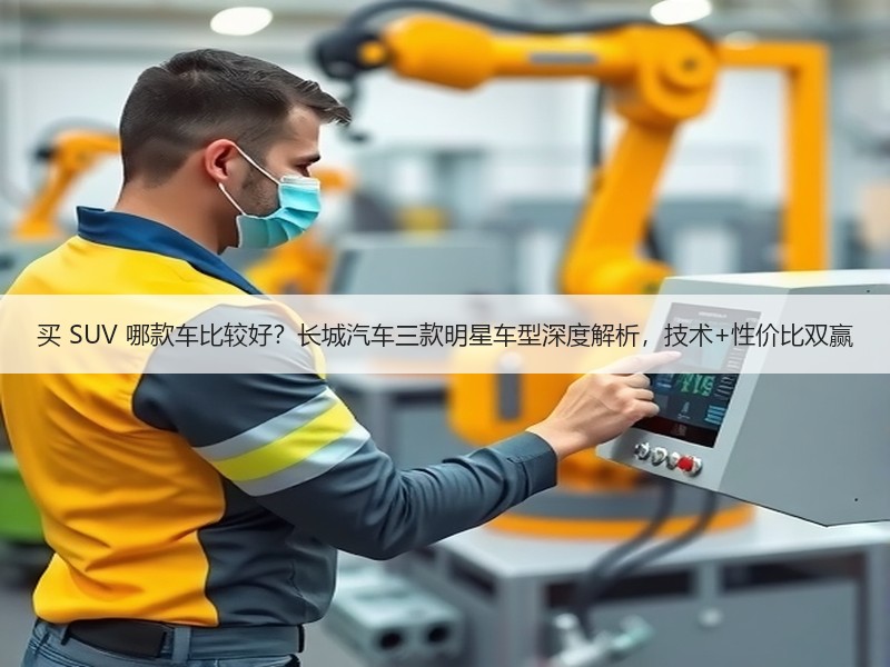 买 SUV 哪款车比较好？长城汽车三款明星车型深度解析，技术+性价比双赢