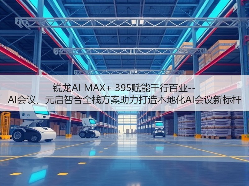 锐龙AI MAX+ 395赋能千行百业--AI会议，元启智合全栈方案助力打造本地化AI会议新标杆