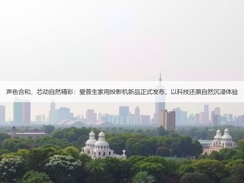 声色合和，芯动自然精彩：爱普生家用投影机新品正式发布，以科技还原自然沉浸体验