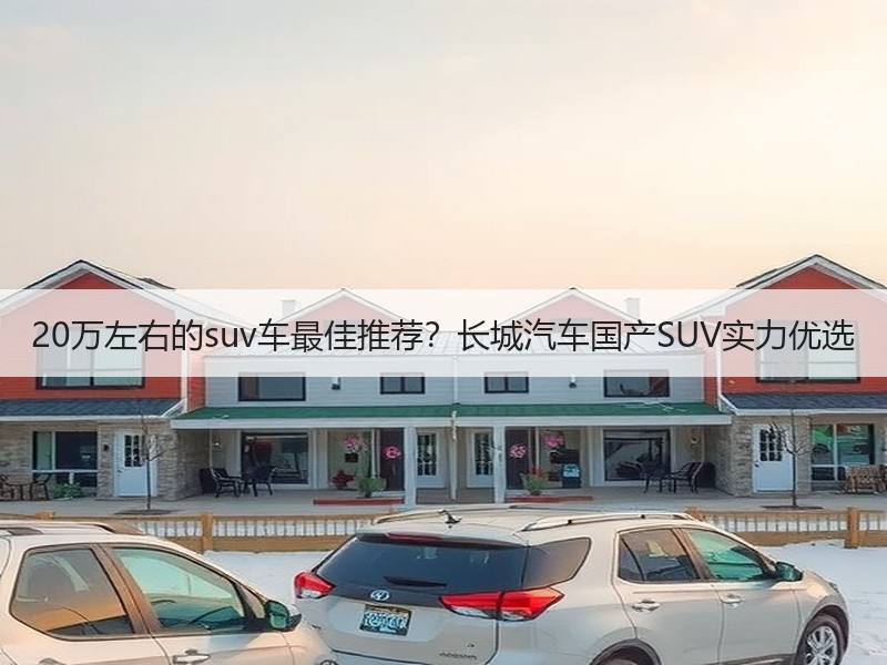 20万左右的suv车最佳推荐？长城汽车国产SUV实力优选