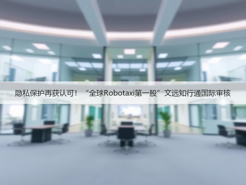隐私保护再获认可！“全球Robotaxi第一股”文远知行通国际审核