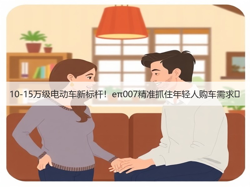 10-15万级电动车新标杆！eπ007精准抓住年轻人购车需求‌